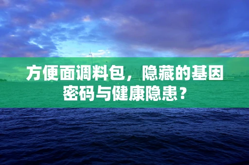 方便面调料包，隐藏的基因密码与健康隐患？