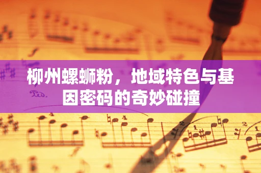 柳州螺蛳粉，地域特色与基因密码的奇妙碰撞