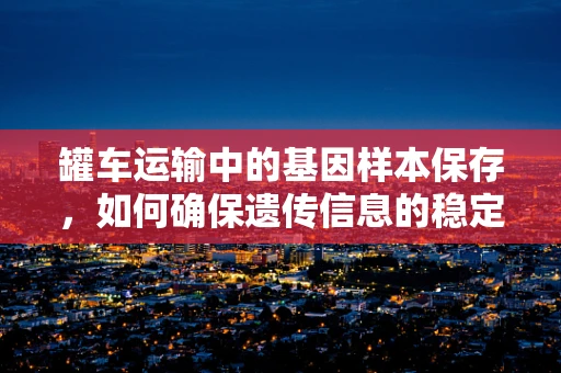 罐车运输中的基因样本保存，如何确保遗传信息的稳定性？