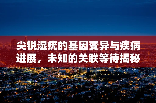 尖锐湿疣的基因变异与疾病进展，未知的关联等待揭秘？