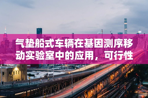 气垫船式车辆在基因测序移动实验室中的应用，可行性与挑战？