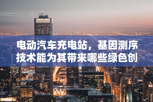 电动汽车充电站，基因测序技术能为其带来哪些绿色创新？