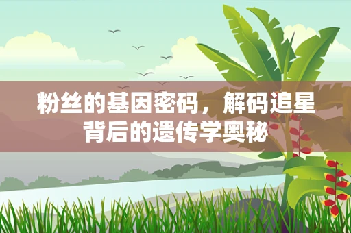 粉丝的基因密码，解码追星背后的遗传学奥秘