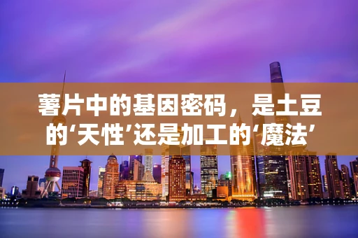 薯片中的基因密码，是土豆的‘天性’还是加工的‘魔法’？