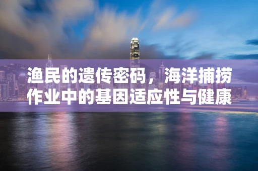 渔民的遗传密码，海洋捕捞作业中的基因适应性与健康风险