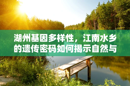 湖州基因多样性，江南水乡的遗传密码如何揭示自然与人类活动的交织？