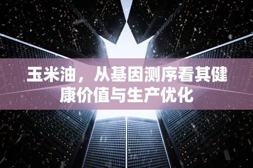 玉米油，从基因测序看其健康价值与生产优化