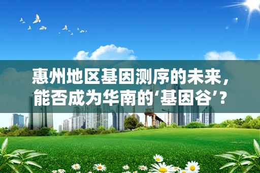 惠州地区基因测序的未来，能否成为华南的‘基因谷’？