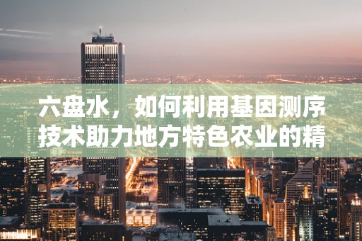 六盘水，如何利用基因测序技术助力地方特色农业的精准发展？