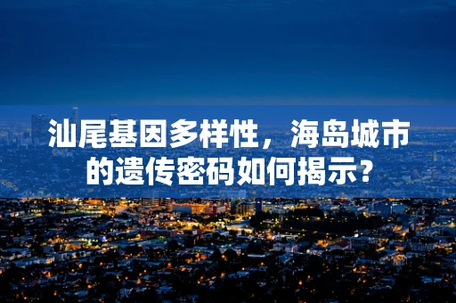 汕尾基因多样性，海岛城市的遗传密码如何揭示？