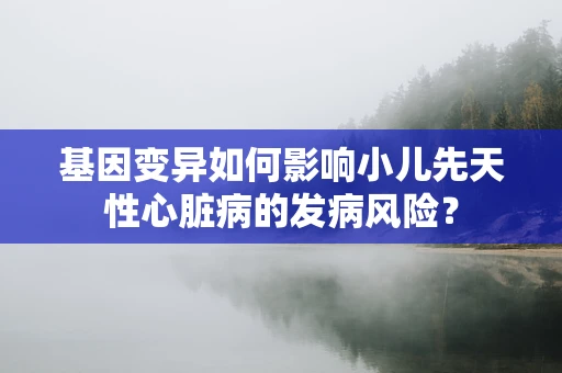 基因变异如何影响小儿先天性心脏病的发病风险？