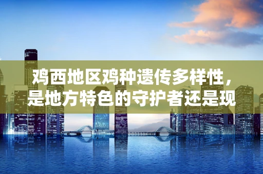 鸡西地区鸡种遗传多样性，是地方特色的守护者还是现代育种的挑战？