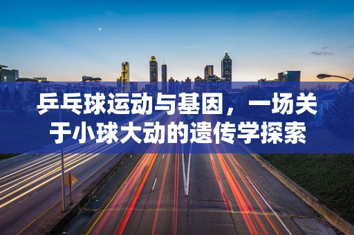 乒乓球运动与基因，一场关于小球大动的遗传学探索