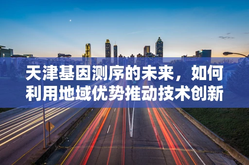 天津基因测序的未来，如何利用地域优势推动技术创新？