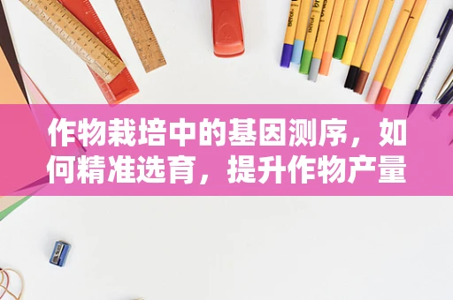 作物栽培中的基因测序，如何精准选育，提升作物产量与抗性？