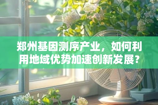 郑州基因测序产业，如何利用地域优势加速创新发展？