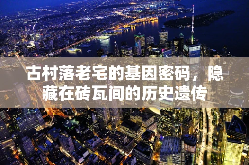 古村落老宅的基因密码，隐藏在砖瓦间的历史遗传