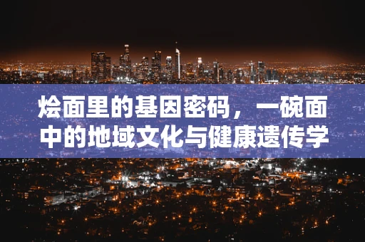 烩面里的基因密码，一碗面中的地域文化与健康遗传学