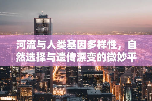 河流与人类基因多样性，自然选择与遗传漂变的微妙平衡