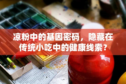 凉粉中的基因密码，隐藏在传统小吃中的健康线索？
