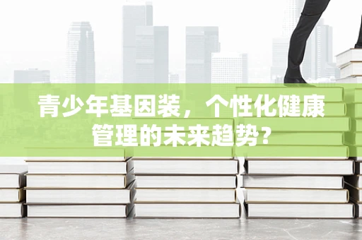 青少年基因装，个性化健康管理的未来趋势？