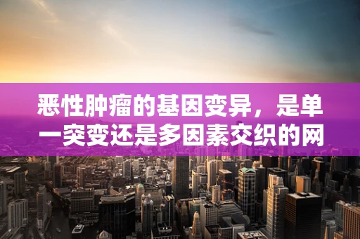 恶性肿瘤的基因变异，是单一突变还是多因素交织的网？