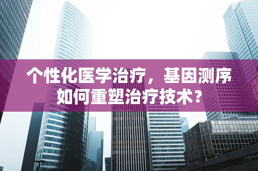 个性化医学治疗，基因测序如何重塑治疗技术？