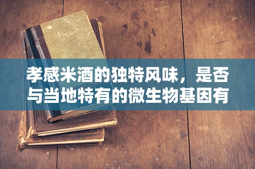 孝感米酒的独特风味，是否与当地特有的微生物基因有关？