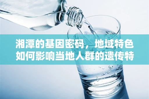 湘潭的基因密码，地域特色如何影响当地人群的遗传特征？