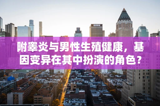 附睾炎与男性生殖健康，基因变异在其中扮演的角色？