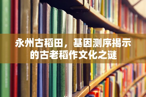 永州古稻田，基因测序揭示的古老稻作文化之谜