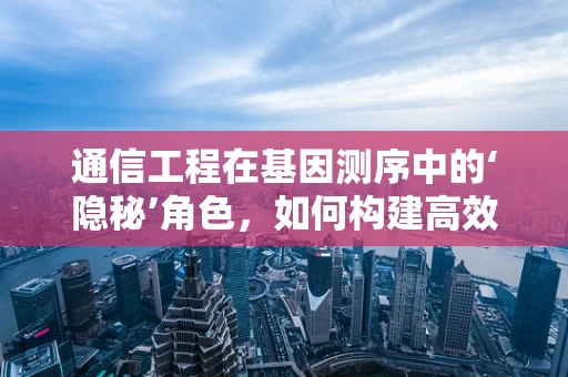 通信工程在基因测序中的‘隐秘’角色，如何构建高效的数据传输网络？