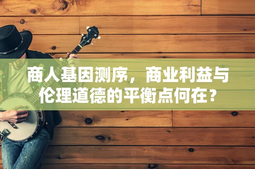 商人基因测序，商业利益与伦理道德的平衡点何在？