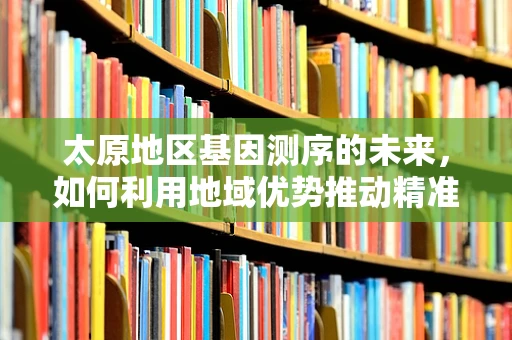 太原地区基因测序的未来，如何利用地域优势推动精准医疗发展？