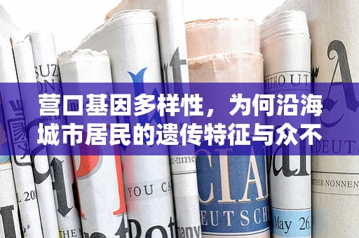 营口基因多样性，为何沿海城市居民的遗传特征与众不同？