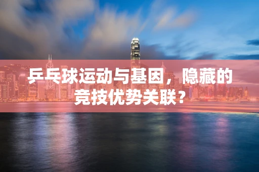 乒乓球运动与基因，隐藏的竞技优势关联？