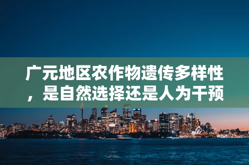 广元地区农作物遗传多样性，是自然选择还是人为干预的杰作？