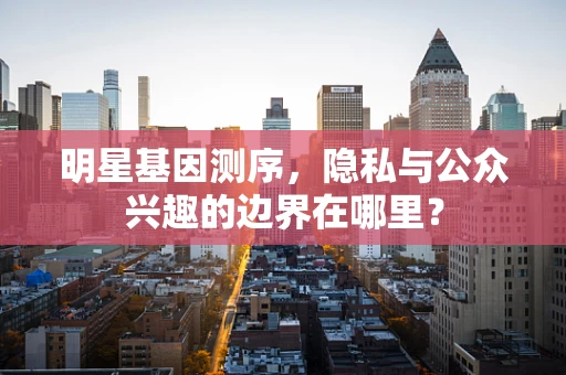 明星基因测序，隐私与公众兴趣的边界在哪里？