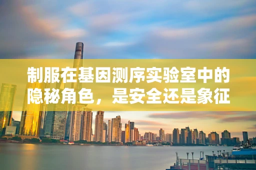 制服在基因测序实验室中的隐秘角色，是安全还是象征？