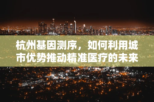 杭州基因测序，如何利用城市优势推动精准医疗的未来？