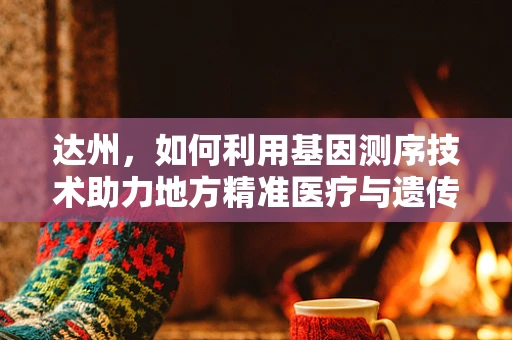 达州，如何利用基因测序技术助力地方精准医疗与遗传病防控？
