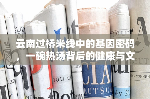 云南过桥米线中的基因密码，一碗热汤背后的健康与文化传承