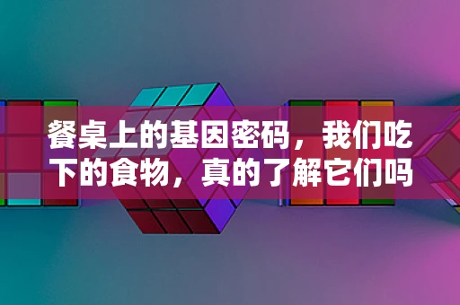 餐桌上的基因密码，我们吃下的食物，真的了解它们吗？