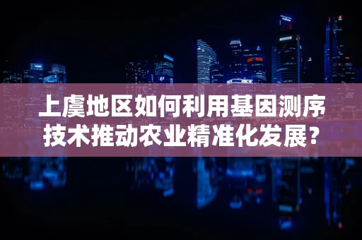上虞地区如何利用基因测序技术推动农业精准化发展？