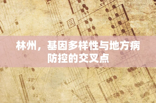 林州，基因多样性与地方病防控的交叉点