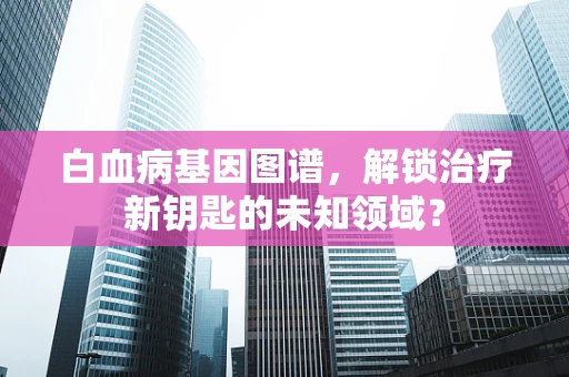 白血病基因图谱，解锁治疗新钥匙的未知领域？