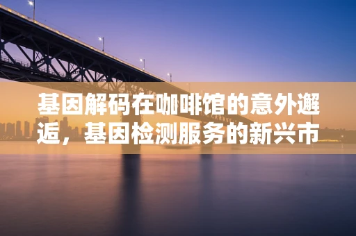 基因解码在咖啡馆的意外邂逅，基因检测服务的新兴市场？