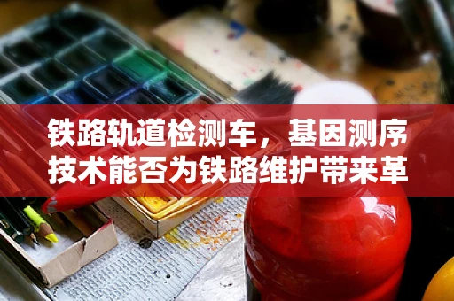 铁路轨道检测车，基因测序技术能否为铁路维护带来革命性改变？