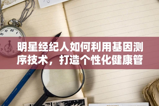 明星经纪人如何利用基因测序技术，打造个性化健康管理方案？
