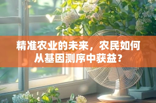 精准农业的未来，农民如何从基因测序中获益？